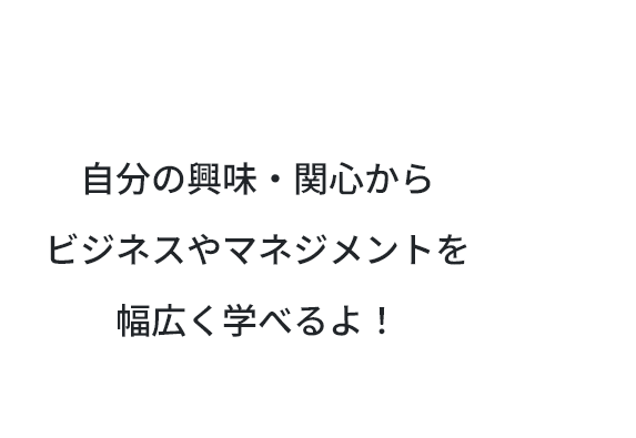 自分の興味・関心からビジネスやマネジメントを幅広く学べるよ！
