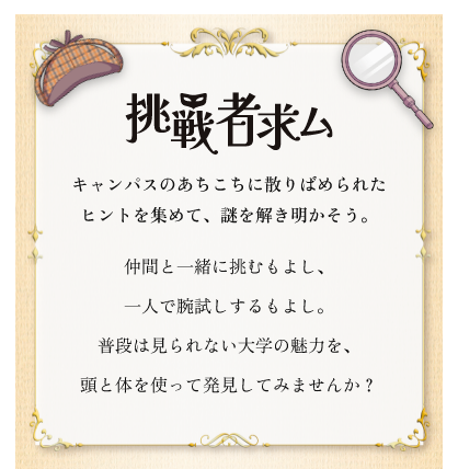 挑戦者求ム キャンパスのあちこちに散りばめられたヒントを集めて、謎を解き明かそう。