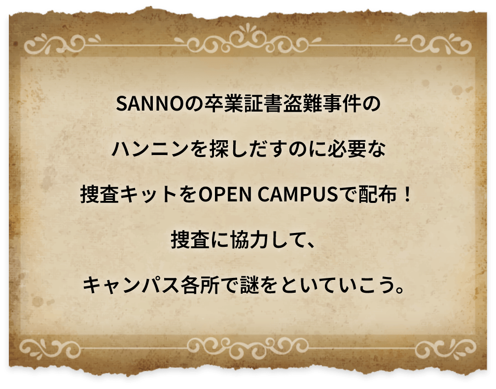 SANNOの卒業証書盗難事件のハンニンを探しだすのに必要な捜査キットをOPEN CAMPUSで配布!捜査に協力して、キャンパス各所で謎をといていこう。