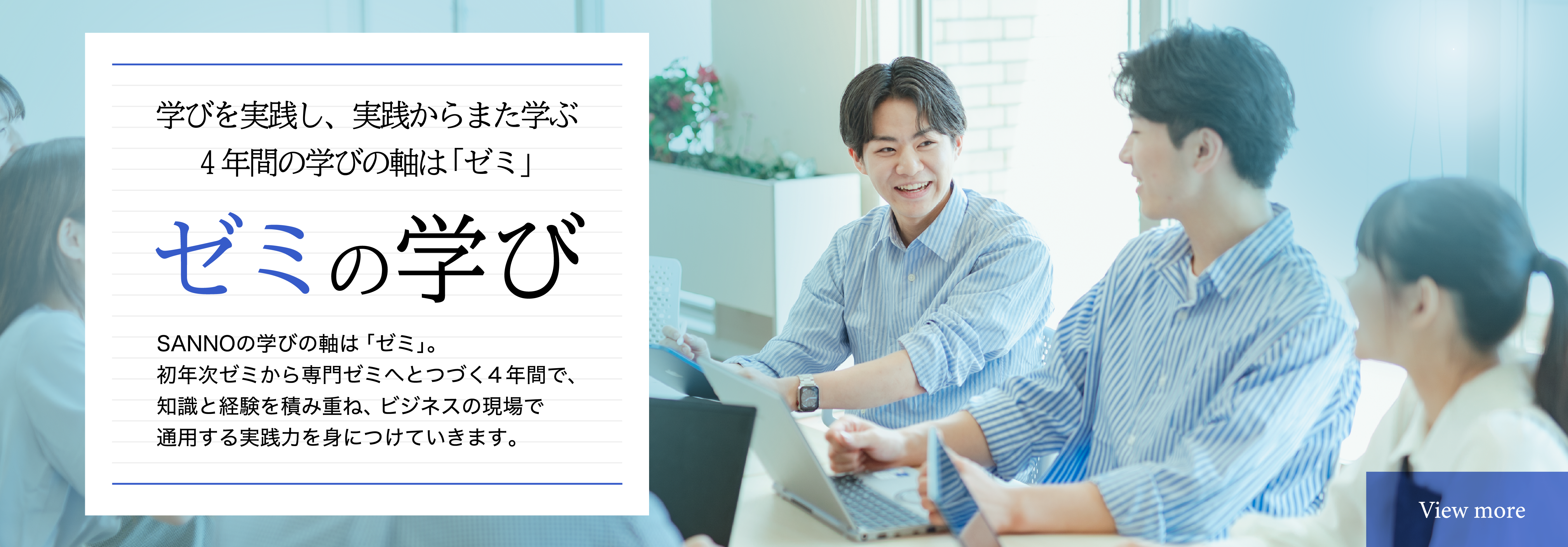 ゼミの学び　学びを実践し、実践からまた学ぶ4年間の学びの軸は「ゼミ」　SANNOの学びの軸は「ゼミ」。初年次ゼミから専門ゼミへつづく4年間で、知識と経験を積み重ね、ビジネスの現場で適用する実践力を身につけていきます。