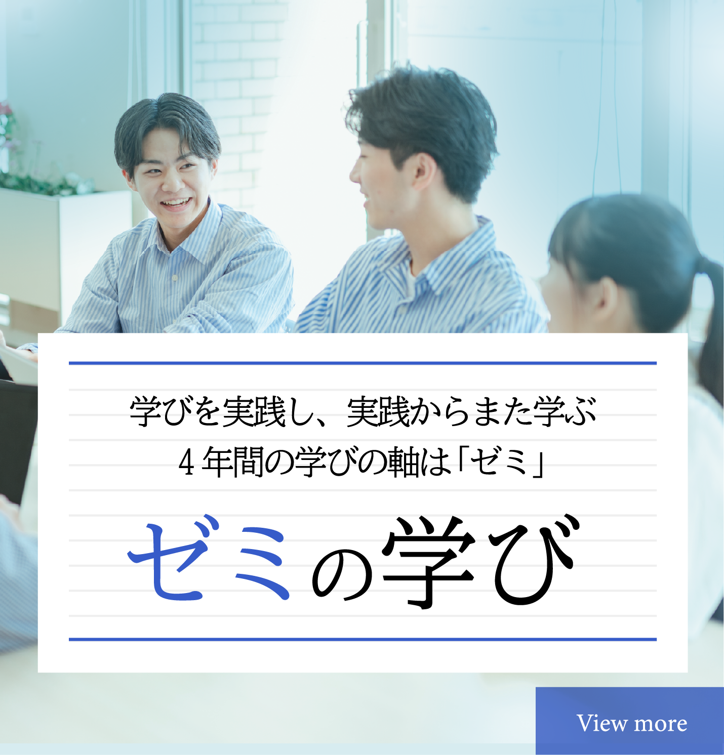 ゼミの学び　学びを実践し、実践からまた学ぶ4年間の学びの軸は「ゼミ」　SANNOの学びの軸は「ゼミ」。初年次ゼミから専門ゼミへつづく4年間で、知識と経験を積み重ね、ビジネスの現場で適用する実践力を身につけていきます。