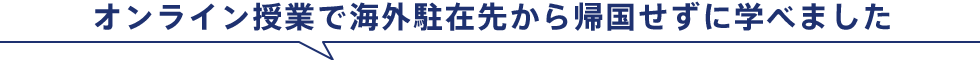 オンライン授業で海外駐在先から帰国せずに学べました