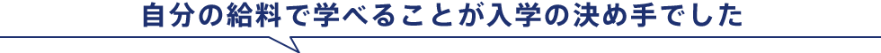 自分の給料で学べることが入学の決め手でした